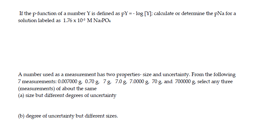 If the p-function of a number Y is defined as pY = -log [Y]; calculate or determine the pNa for a
solution labeled as 1.76 x 10-³ M Na³PO4
A number used as a measurement has two properties- size and uncertainty. From the following
7 measurements: 0.007000 g, 0.70 g, 7g, 7.0 g, 7.0000 g, 70 g, and 700000 g, select any three
(measurements) of about the same
(a) size but different degrees of uncertainty
(b) degree of uncertainty but different sizes.