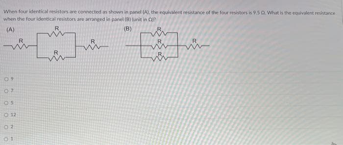 When four identical resistors are connected as shown in panel (A), the equivalent resistance of the four resistors is 9.5 Q. What is the equivalent resistance
when the four identical resistors are arranged in panel (B) (unit in )?
(A)
(B)
09
07
05
O 12
02
01
R
[] [
Every