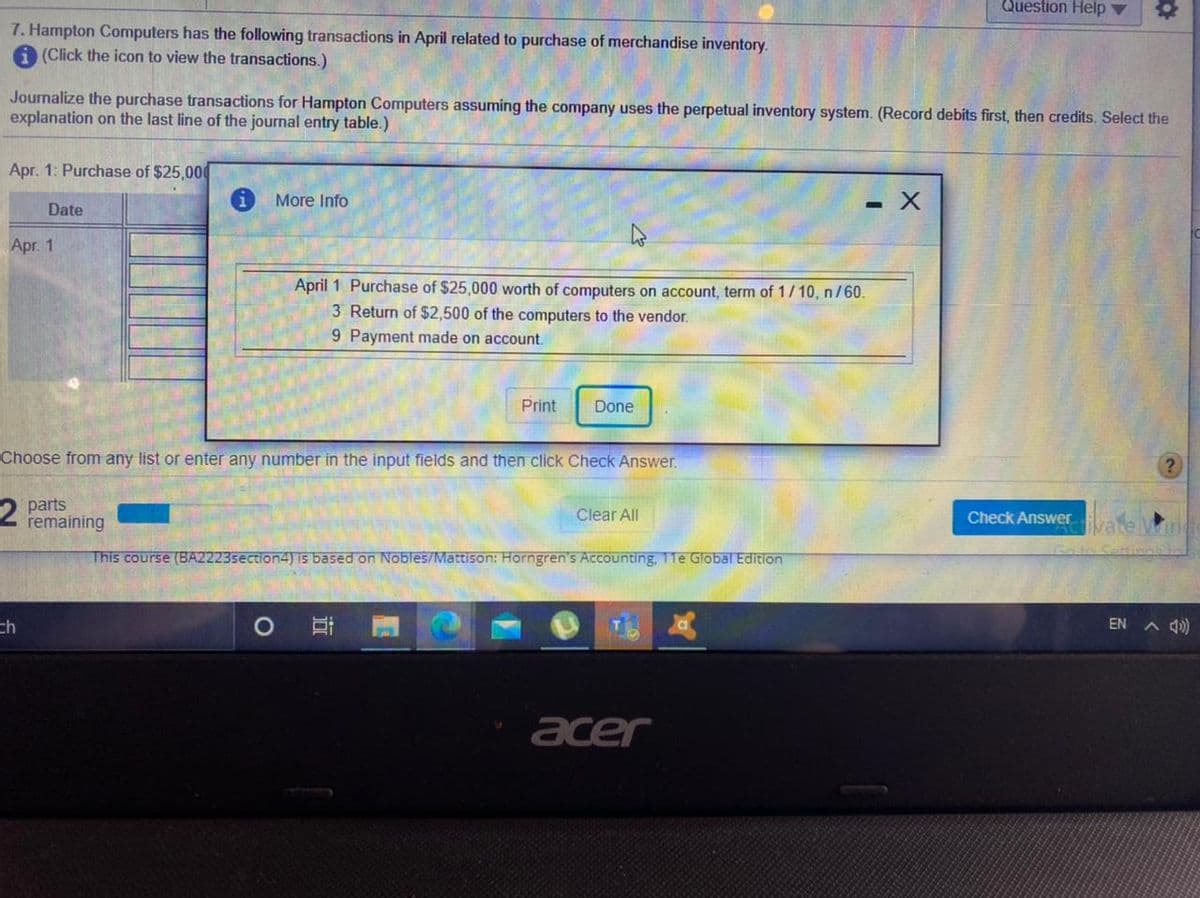 Question Help v
7. Hampton Computers has the following transactions in April related to purchase of merchandise inventory.
A (Click the icon to view the transactions.)
Journalize the purchase transactions for Hampton Computers assuming the company uses the perpetual inventory system. (Record debits first, then credits. Select the
explanation on the last line of the journal entry table.)
Apr. 1: Purchase of $25,000
More Info
- X
Date
Apr. 1
April 1 Purchase of $25,000 worth of computers on account, term of 1/10, n /60.
3 Return of $2,500 of the computers to the vendor.
9 Payment made on account.
Print
Done
Choose from any list or enter any number in the input fields and then click Check Answer.
parts
remaining
Clear All
Check Answer
This course (BA2223section4) is based on Nobles/Mattison: Horngren's Accounting, 11e Global Edition
ch
EN A Q)
acer
