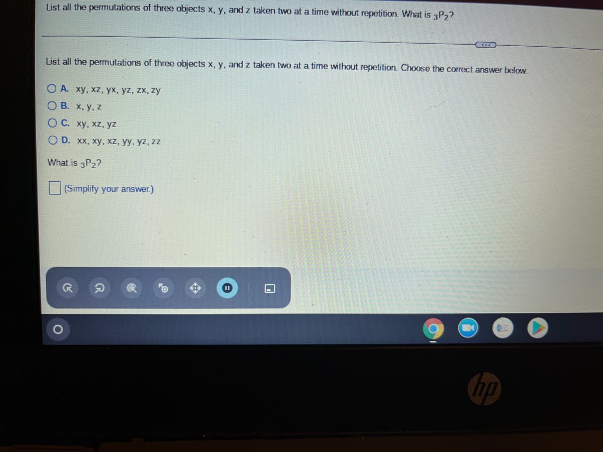 List all the permutations of three objects x, y, and z taken two at a time without repetition. What is 3P2?
List all the permutations of three objects x, y, and z taken two at a time without repetition. Choose the correct answer below.
O A. xy, xz, yx, yz, zx, zy
О В. х, у, 2
ОС. ху, хz, yz
O D. хх, ху, Xz, уу, уz, zz
What is 3P2?
(Simplify your answer.)
hp
