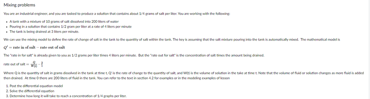 Mixing problems
You are an industrial engineer, and you are tasked to produce a solution that contains about 1/4 grams of salt per liter. You are working with the following:
• A tank with a mixture of 10 grams of salt dissolved into 200 liters of water
• Pouring in a solution that contains 1/2 gram per liter at a rate of 4 liters per minute
• The tank is being drained at 3 liters per minute.
We can use the mixing model to define the rate of change of salt in the tank to the quantity of salt within the tank. The key is assuming that the salt mixture pouring into the tank is automatically mixed. The mathematical model is
Q' = rate in of salt – rate out of salt
The "rate in for salt" is already given to you as 1/2 grams per liter times 4 liters per minute. But the "rate out for salt" is the concentration of salt times the amount being drained.
rate out of salt = Wa:
W({t)
Where Q is the quantity of salt in grams dissolved in the tank at time t, Q' is the rate of change to the quantity of salt, and W(t) is the volume of solution in the take at time t. Note that the volume of fluid or solution changes as more fluid is added
then drained. At time 0 there are 200 liters of fluid in the tank. You can refer to the text in section 4.2 for examples or in the modeling examples of lesson
1. Post the differential equation model
2. Solve the differential equation
3. Determine how long it will take to reach a concentration of 1/4 graphs per liter.
