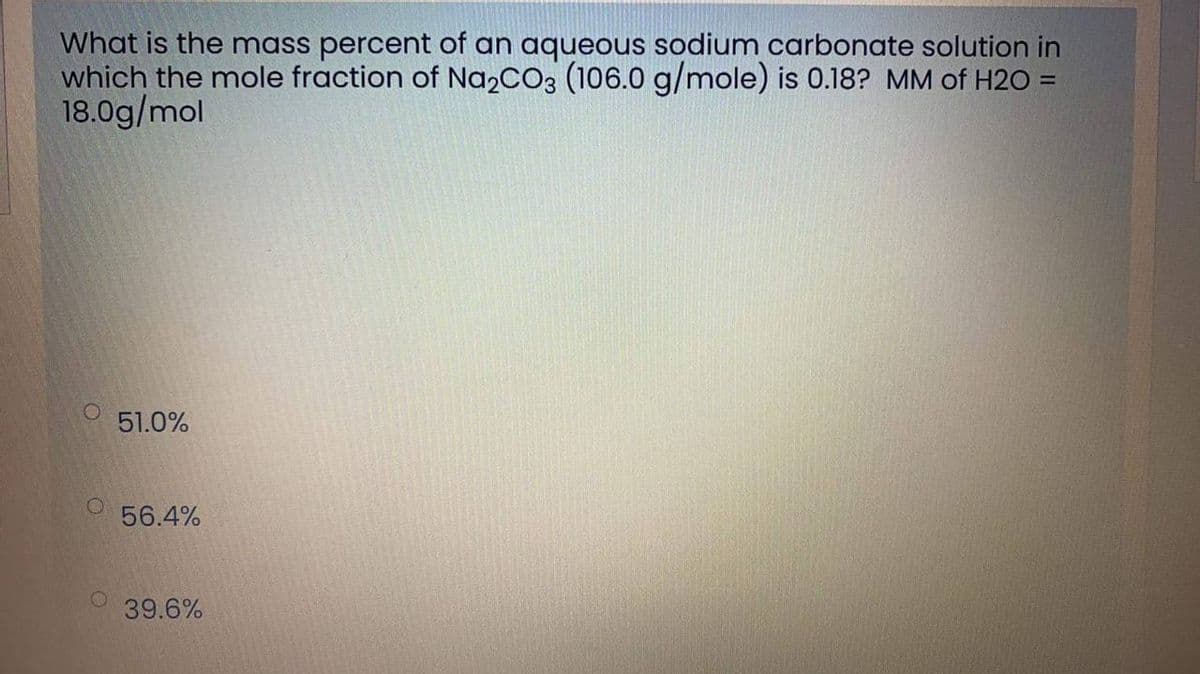 What is the mass percent of an aqueous sodium carbonate solution in
which the mole fraction of Na2CO3 (106.0 g/mole) is 0.18? MM of H2O =
18.0g/mol
51.0%
56.4%
39.6%
