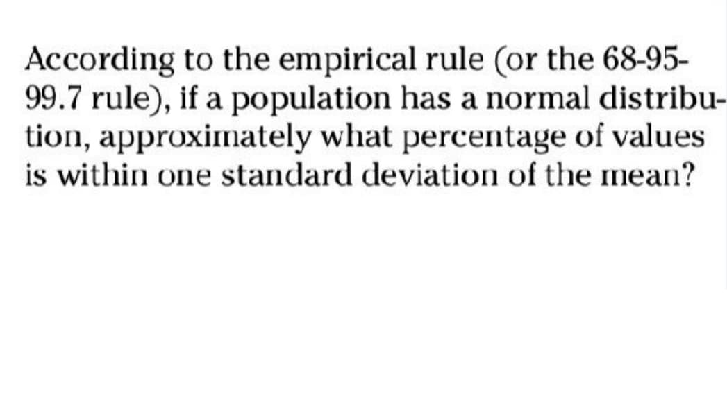 According to the empirical rule (or the 68-95-
99.7 rule), if a population has a normal distribu-
tion, approximately what percentage of values
is within one standard deviation of the mean?