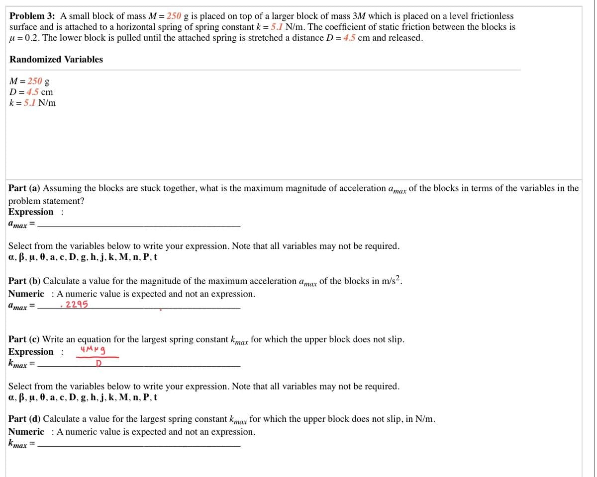 Problem 3: A small block of mass M = 250 g is placed on top of a larger block of mass 3M which is placed on a level frictionless
surface and is attached to a horizontal spring of spring constant k = 5.1 N/m. The coefficient of static friction between the blocks is
u = 0.2. The lower block is pulled until the attached spring is stretched a distance D = 4.5 cm and released.
Randomized Variables
M = 250 g
D = 4.5 cm
k = 5.1 N/m
Part (a) Assuming the blocks are stuck together, what is the maximum magnitude of acceleration amar of the blocks in terms of the variables in the
problem statement?
Expression :
атах
Select from the variables below to write your expression. Note that all variables may not be required.
а, В, и, ө, а, с, D, g, h, j, k, M, п, Р, t
Part (b) Calculate a value for the magnitude of the maximum acceleration amar of the blocks in m/s2.
Numeric : A numeric value is expected and not an expression.
Umax =
2295
Part (c) Write an equation for the largest spring constant kmar for which the upper block does not slip.
Expression :
kmax
Select from the variables below to write your expression. Note that all variables may not be required.
а, В, и, ө, а, с, D,
g, h, j, k, M, n, P, t
Part (d) Calculate a value for the largest spring constant kmax for which the upper block does not slip, in N/m.
Numeric : A numeric value is expected and not an expression.
kmax
тах
