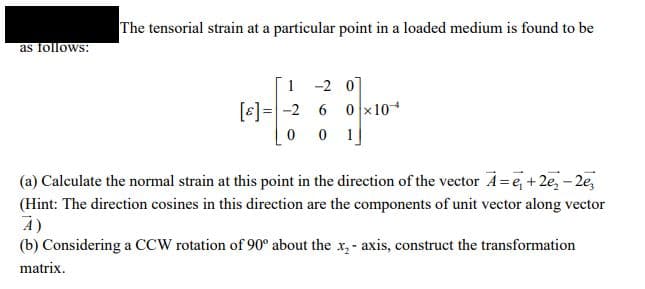 The tensorial strain at a particular point in a loaded medium is found to be
as follows:
1 -2 07
[6]=-2 6 0 x10*
0 1
(a) Calculate the normal strain at this point in the direction of the vector A=e, + 2e, -2e,
(Hint: The direction cosines in this direction are the components of unit vector along vector
A)
(b) Considering a CCW rotation of 90° about the x,- axis, construct the transformation
matrix.
