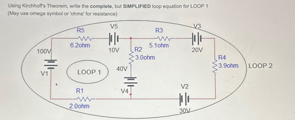 Using Kirchhoff's Theorem, write the complete, but SIMPLIFIED loop equation for LOOP 1
(May use omega symbol or 'ohms' for resistance)
V5
V3
R5
w
R3
6.20hm
w
5.10hm
He
100V
10V
R2
20V
・3.0ohm
R4
3.90hm
LOOP 2
40V
V1
LOOP 1
R1
2.0ohm
V2
V4
|||
30V