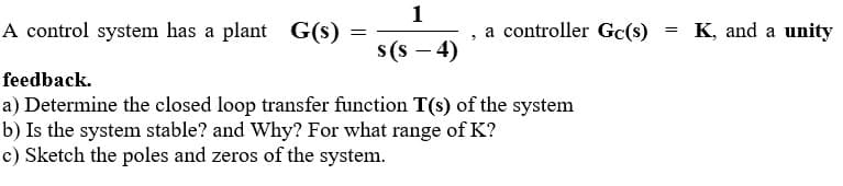 1
A control system has a plant G(s)
feedback.
=
"
a controller Gc(s)
=
K, and a unity
s(s-4)
a) Determine the closed loop transfer function T(s) of the system
b) Is the system stable? and Why? For what range of K?
c) Sketch the poles and zeros of the system.