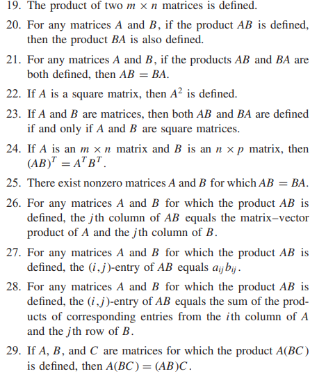 19. The product of two m x n matrices is defined.
20. For any matrices A and B, if the product AB is defined,
then the product BA is also defined.
21. For any matrices A and B, if the products AB and BA are
both defined, then AB = BA.
22. If A is a square matrix, then A² is defined.
23. If A and B are matrices, then both AB and BA are defined
if and only if A and B are square matrices.
24. If A is an m × n matrix and B is an n × p matrix, then
(AB)" = A" B" .
25. There exist nonzero matrices A and B for which AB = BA.
26. For any matrices A and B for which the product AB is
defined, the jth column of AB equals the matrix-vector
product of A and the jth column of B.
27. For any matrices A and B for which the product AB is
defined, the (i,j)-entry of AB equals aijbij.
28. For any matrices A and B for which the product AB is
defined, the (i,j)-entry of AB equals the sum of the prod-
ucts of corresponding entries from the ith column of A
and the jth row of B.
29. If A, B, and C are matrices for which the product A(BC )
is defined, then A(BC)= (AB)C.
