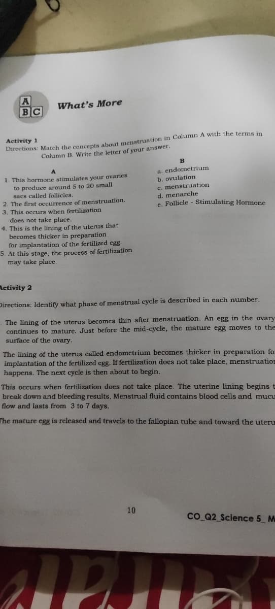 What's More
BC
Activity 1
Directions: Match the concepts about menstruation in Column A with the terms in
Column B. Write the letter of your answer.
a. endometrium
b. ovulation
c. menstruation
1. This hormone stimulates your ovaries
to produce around 5 to 20 small
sacs called follicles.
2. The first occurrence of menstruation.
3. This occurs when fertilization
does not take place.
d. menarche
e. Follicle - Stimulating Hormone
is the lining of the uterus that
becomes thicker in preparation
for implantation of the fertilized egg.
S. At this stage, the process of fertilization
may take place.
4. This
Activity 2
Directions: Identify what phase of menstrual cycle is described in each number,
The lining of the uterus becomes thin after menstruation. An egg in the ovary
continues to mature. Just before the mid-cycle, the mature egg moves to the
surface of the ovary.
The lining of the uterus called endometrium becomes thicker in preparation for
implantation of the fertilized egg. If fertilization does not take place, menstruation
happens. The next cycle is then about to begin.
This occurs when fertilization does not take place. The uterine lining begins t
break down and bleeding results. Menstrual fluid contains blood cells and mucu
flow and lasts from 3 to 7 days.
The mature egg is released and travels to the fallopian tube and toward the uteru
10
co Q2 Science 5 M
