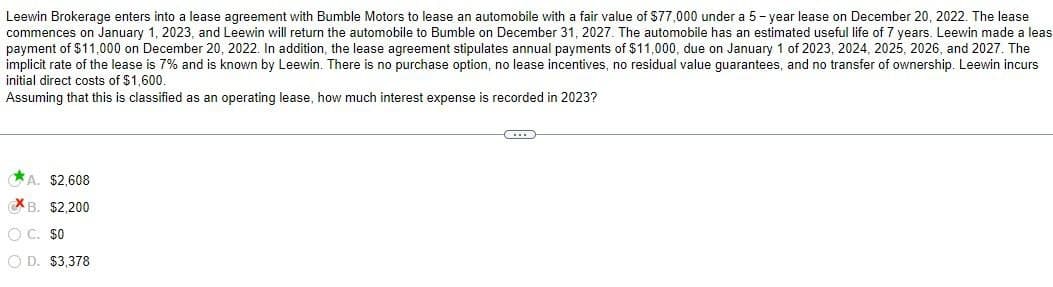 Leewin Brokerage enters into a lease agreement with Bumble Motors to lease an automobile with a fair value of $77,000 under a 5-year lease on December 20, 2022. The lease
commences on January 1, 2023, and Leewin will return the automobile to Bumble on December 31, 2027. The automobile has an estimated useful life of 7 years. Leewin made a leas
payment of $11,000 on December 20, 2022. In addition, the lease agreement stipulates annual payments of $11,000, due on January 1 of 2023, 2024, 2025, 2026, and 2027. The
implicit rate of the lease is 7% and is known by Leewin. There is no purchase option, no lease incentives, no residual value guarantees, and no transfer of ownership. Leewin incurs
initial direct costs of $1,600.
Assuming that this is classified as an operating lease, how much interest expense is recorded in 2023?
A. $2,608
B. $2,200
C. $0
OD. $3,378