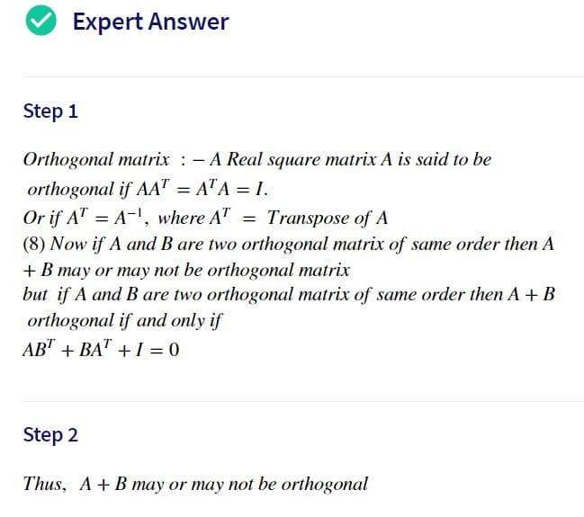 Expert Answer
Step 1
Orthogonal matrix : - A Real square matrix A is said to be
orthogonal if AA" = A"A = I.
Or if AT = A-, where A"
Transpose of A
(8) Now if A and B are two orthogonal matrix of same order then A
+ B may or may not be orthogonal matrix
but if A and B are two orthogonal matrix of same order then A + B
orthogonal if and only if
AB" + BA" + I = 0
Step 2
Thus, A+B may or may not be orthogonal
