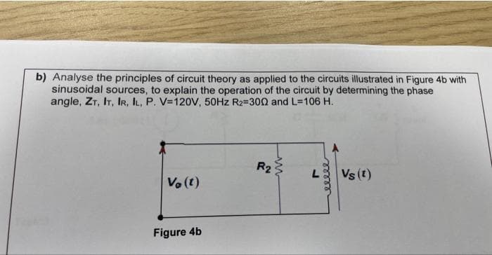 b) Analyse the principles of circuit theory as applied to the circuits illustrated in Figure 4b with
sinusoidal sources, to explain the operation of the circuit by determining the phase
angle, ZT, IT, IR, IL, P. V=120V, 50Hz R₂=3002 and L=106 H.
Vo (t)
Figure 4b
R2
ww
L
eeeee
Vs (t)