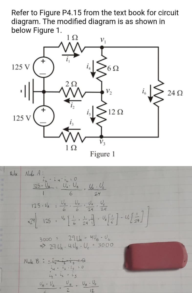 Refer to Figure P4.15 from the text book for circuit
diagram. The modified diagram is as shown in
below Figure 1.
1Ω
125 V
125 V
+
+
Box Node A:
:
2Ω
ww
با ما
m
1Ω
UB - UA
i₁i4i=0
125-UA UA- UB U₁. Uc
1
6
24
125-VA
U₂ U₂
24
x24/ 125 = [2 · 2 [2] - [2]
24
Noeke Bis
14-12-15
= 4₂
U₁
U₁
U U
6
6
+ 65
r
U.
2
= 0
}
3000 =
29 Uh-40-U₂
=> 29 U₁ - 4√3 - U₂ = 3000
V₁
6Ω
Figure 1
UB - Uc
12
12 Ω
24
24 Ω