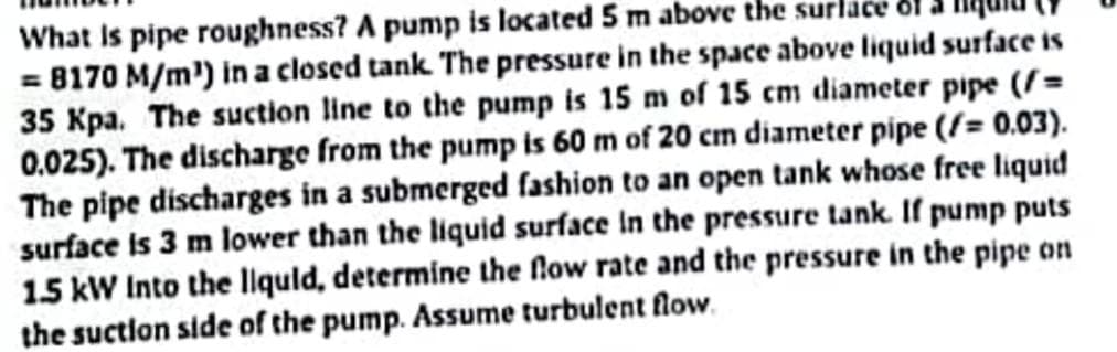 What is pipe roughness? A pump is located 5 m above the surface
= 8170 M/m¹) in a closed tank. The pressure in the space above liquid surface is
35 Kpa. The suction line to the pump is 15 m of 15 cm diameter pipe (/=
0.025). The discharge from the pump is 60 m of 20 cm diameter pipe (/= 0.03).
The pipe discharges in a submerged fashion to an open tank whose free liquid
surface is 3 m lower than the liquid surface in the pressure tank. If pump puts
1.5 kW Into the liquid, determine the flow rate and the pressure in the pipe on
the suction side of the pump. Assume turbulent flow.