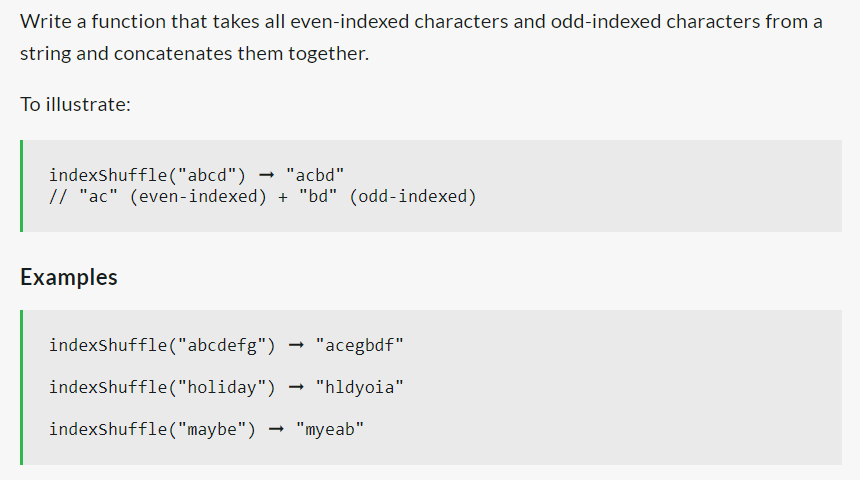 Write a function that takes all even-indexed characters and odd-indexed characters from a
string and concatenates them together.
To illustrate:
indexShuffle ("abcd")
"acbd"
// "ac" (even-indexed) + "bd" (odd-indexed)
Examples
indexShuffle("abcdefg")
indexShuffle("holiday")
"acegbdf"
"hldyoia"
indexShuffle ("maybe") → "myeab"