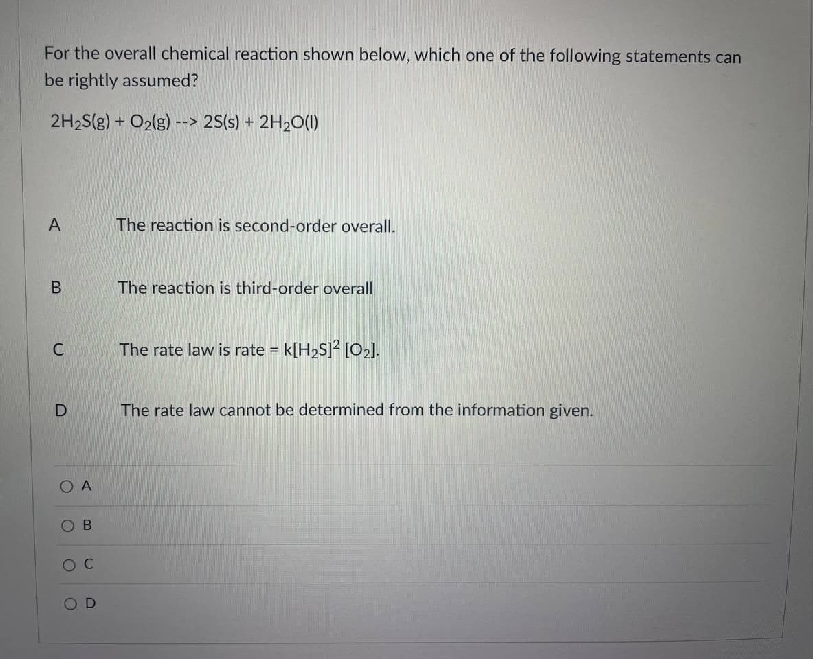 For the overall chemical reaction shown below, which one of the following statements can
be rightly assumed?
2H2S(g) + O2(g) --> 2S(s) + 2H2O(1)
A
The reaction is second-order overall.
The reaction is third-order overall
The rate law is rate = k[H2S]² [O2].
The rate law cannot be determined from the information given.
O A
Ов
O C
O D
B.
