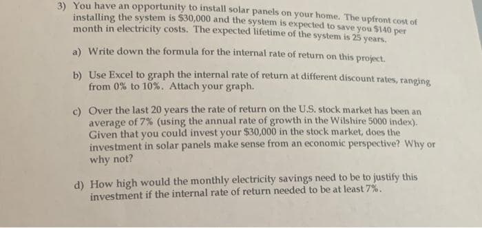 3) You have an opportunity to install solar panels on your home. The upfront cost of
installing the system is $30,000 and the system is expected to save you $140 per
month in electricity costs. The expected lifetime of the system is 25 years.
a) Write down the formula for the internal rate of return on this project.
b) Use Excel to graph the internal rate of return at different discount rates, ranging
from 0% to 10%. Attach your graph.
c) Over the last 20 years the rate of return on the U.S. stock market has been an
average of 7% (using the annual rate of growth in the Wilshire 5000 index).
Given that you could invest your $30,000 in the stock market, does the
investment in solar panels make sense from an economic perspective? Why or
why not?
d) How high would the monthly electricity savings need to be to justify this
investment if the internal rate of return needed to be at least 7%.
