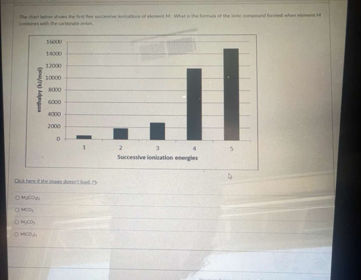 The chart below shows the first five successive ionizations of element M. What is the formula of the ionic compound formed when element M
combines with the carbonate anion.
enthalpy (kl/mol)
16000
14000
12000
10000
8000
6000
4000
2000
0
1
2
3
4
5
Successive ionization energies
Click here if the image doesn't load. B
O M₂(COsh
○ MCO
○ M₂CO
O MICO₂h