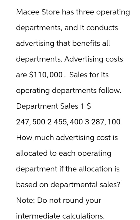 Macee Store has three operating
departments, and it conducts
advertising that benefits all
departments. Advertising costs
are $110,000. Sales for its
operating departments follow.
Department Sales 1 $
247,500 2 455,400 3 287, 100
How much advertising cost is
allocated to each operating
department if the allocation is
based on departmental sales?
Note: Do not round your
intermediate calculations.