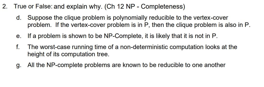 2. True or False: and explain why. (Ch 12 NP - Completeness)
d. Suppose the clique problem is polynomially reducible to the vertex-cover
problem. If the vertex-cover problem is in P, then the clique problem is also in P.
e.
If a problem is shown to be NP-Complete, it is likely that it is not in P.
f.
The worst-case running time of a non-deterministic computation looks at the
height of its computation tree.
g. All the NP-complete problems are known to be reducible to one another