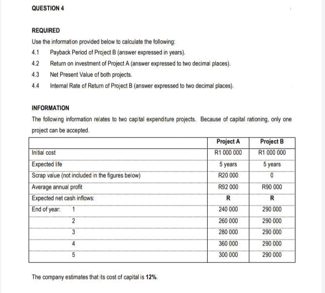 QUESTION 4
REQUIRED
Use the information provided below to calculate the following:
4.1 Payback Period of Project B (answer expressed in years).
4.2 Return on investment of Project A (answer expressed to two decimal places).
4.3
Net Present Value of both projects.
4.4
Internal Rate of Return of Project B (answer expressed to two decimal places).
INFORMATION
The following information relates to two capital expenditure projects. Because of capital rationing, only one
project can be accepted.
Project A
R1 000 000
Project B
R1 000 000
Initial cost
Expected life
Scrap value (not included in the figures below)
Average annual profit
5 years
5 years
R20 000
R92 000
R90 000
Expected net cash inflows:
R.
R.
End of year.
240 000
290 000
260 000
290 000
3
280 000
290 000
4
360 000
290 000
5
300 000
290 000
The company estimates that its cost of capital is 12%.
