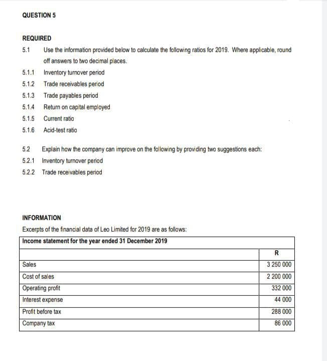 QUESTION 5
REQUIRED
5.1
Use the information provided below to calculate the following ratios for 2019. Where applicable, round
off answers to two decimal places.
5.1.1 Inventory turnover period
5.1.2 Trade receivables period
5.1.3 Trade payables period
5.1.4 Return on capital employed
5.1.5 Current ratia
5.1.6 Acid-test ratio
5.2 Explain how the company can improve on the following by providing twa suggestions each:
5.2.1 Inventory turnover period
5.2.2 Trade receivables period
INFORMATION
Excerpts of the financial data of Leo Limited for 2019 are as follows:
Income statement for the year ended 31 December 2019
R
Sales
3 250 000
2 200 000
332 000
Cost of sales
Operating profit
Interest expense
44 000
Profit before tax
288 000
Company tax
86 000
