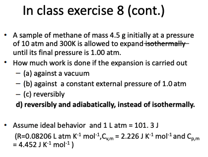 In class exercise 8 (cont.)
A sample of methane of mass 4.5 g initially at a pressure
of 10 atm and 300K is allowed to expand isothermally
until its final pressure is 1.00 atm.
How much work is done if the expansion is carried out
- (a) against a vacuum
- (b) against a constant external pressure of 1.0 atm
- (c) reversibly
d) reversibly and adiabatically, instead of isothermally.
Assume ideal behavior and 1 L atm = 101.3 J
(R=0.08206 L atm K-¹ mol-¹, Cvm = 2.226 J K-¹ mol-¹ and Cp,m
= 4.452 J K-¹ mol-¹)