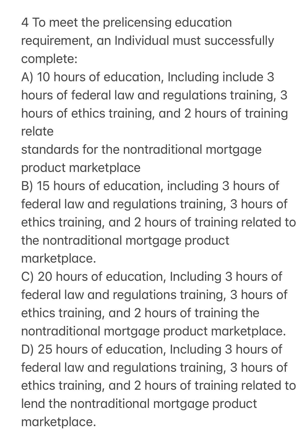4 To meet the prelicensing education
requirement, an Individual must successfully
complete:
A) 10 hours of education, Including include 3
hours of federal law and regulations training, 3
hours of ethics training, and 2 hours of training
relate
standards for the nontraditional mortgage
product marketplace
B) 15 hours of education, including 3 hours of
federal law and regulations training, 3 hours of
ethics training, and 2 hours of training related to
the nontraditional mortgage product
marketplace.
C) 20 hours of education, Including 3 hours of
federal law and regulations training, 3 hours of
ethics training, and 2 hours of training the
nontraditional mortgage product marketplace.
D) 25 hours of education, Including 3 hours of
federal law and regulations training, 3 hours of
ethics training, and 2 hours of training related to
lend the nontraditional mortgage product
marketplace.