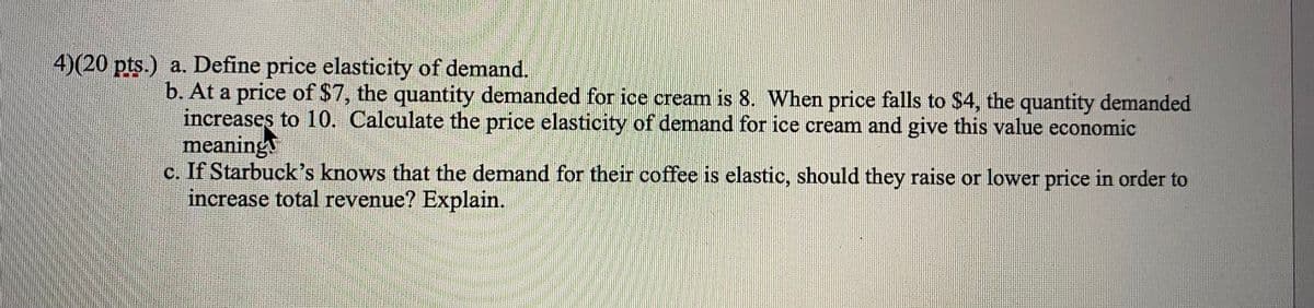 4)(20 pts.) a. Define price elasticity of demand.
b. At a price of $7, the quantity demanded for ice cream is 8. When price falls to $4, the quantity demanded
increases to 10. Calculate the price elasticity of demand for ice cream and give this value economic
meaning
c. If Starbuck's knows that the demand for their coffee is elastic, should they raise or lower price in order to
increase total revenue? Explain.
