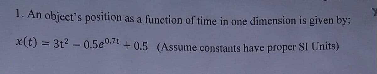 1. An object's position as a function of time in one dimension is given by;
x(t)
= 3t2 – 0.5e0.7t + 0.5 (Assume constants have proper SI Units)
