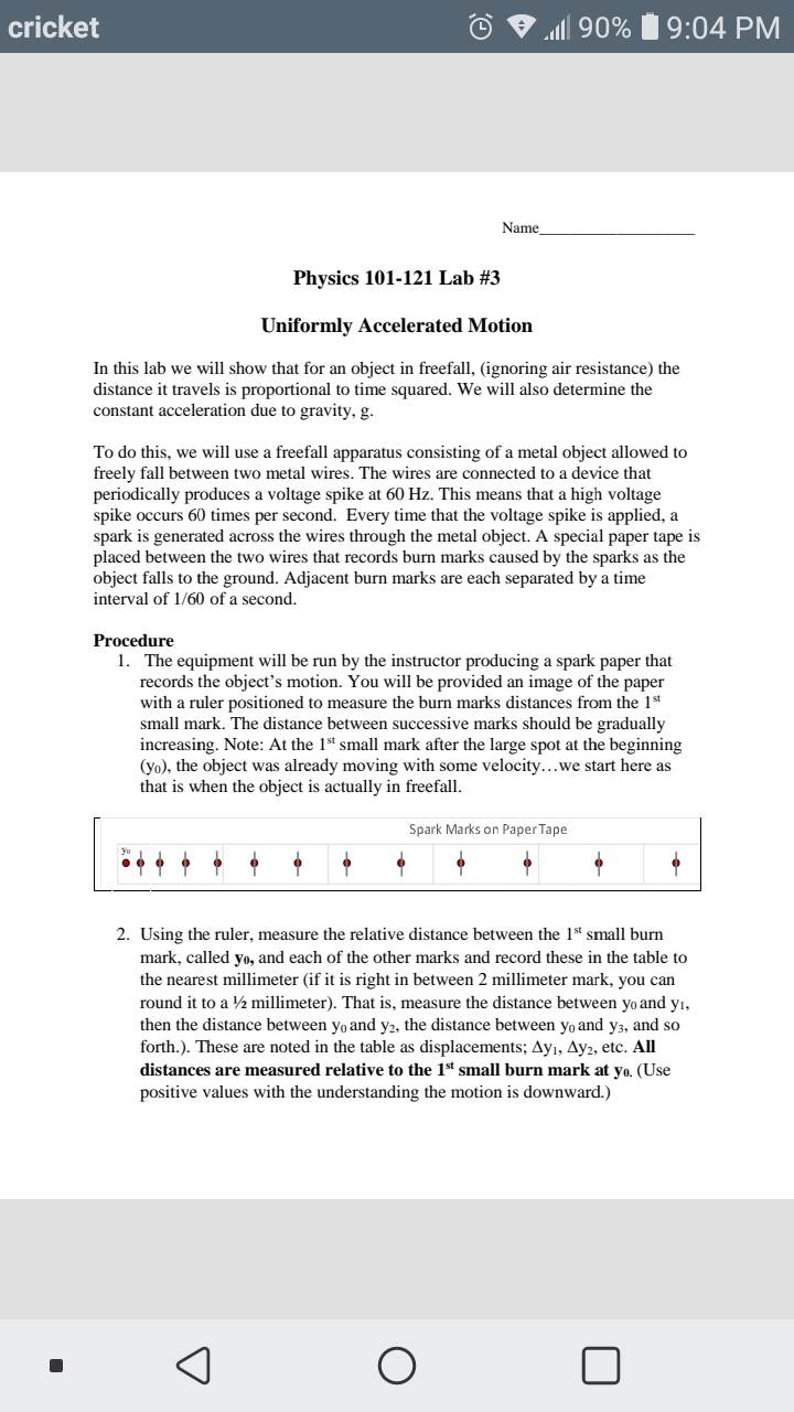 cricket
alll 90% 19:04 PM
Name
Physics 101-121 Lab #3
Uniformly Accelerated Motion
In this lab we will show that for an object in freefall, (ignoring air resistance) the
distance it travels is proportional to time squared. We will also determine the
constant acceleration due to gravity, g.
To do this, we will use a freefall apparatus consisting of a metal object allowed to
freely fall between two metal wires. The wires are connected to a device that
periodically produces a voltage spike at 60 Hz. This means that a high voltage
spike occurs 60 times per second. Every time that the voltage spike is applied, a
spark is generated across the wires through the metal object. A special paper tape is
placed between the two wires that records burn marks caused by the sparks as the
object falls to the ground. Adjacent burn marks are each separated by a time
interval of 1/60 of a second.
Procedure
1. The equipment will be run by the instructor producing a spark paper that
records the object's motion. You will be provided an image of the paper
with a ruler positioned to measure the burn marks distances from the 1st
small mark. The distance between successive marks should be gradually
increasing. Note: At the 1st small mark after the large spot at the beginning
(yo), the object was already moving with some velocity...we start here as
that is when the object is actually in freefall.
Spark Marks on Paper Tape
2. Using the ruler, measure the relative distance between the 1* small burn
mark, called yo, and each of the other marks and record these in the table to
the nearest millimeter (if it is right in between 2 millimeter mark, you can
round it to a ½ millimeter). That is, measure the distance between yo and yı,
then the distance between yo and y2, the distance between yo and y3, and so
forth.). These are noted in the table as displacements; Ayı, Ay2, etc. All
distances are measured relative to the 1st small burn mark at yo. (Use
positive values with the understanding the motion is downward.)
