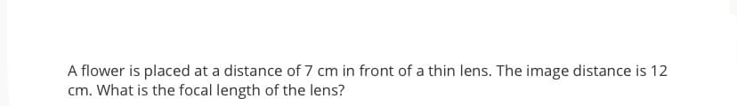 A flower is placed at a distance of 7 cm in front of a thin lens. The image distance is 12
cm. What is the focal length of the lens?