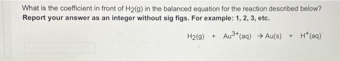 What is the coefficient in front of H2(g) in the balanced equation for the reaction described below?
Report your answer as an integer without sig figs. For example: 1, 2, 3, etc.
H2(g) + Au3*(aq) → Au(s) + H*(aq)
