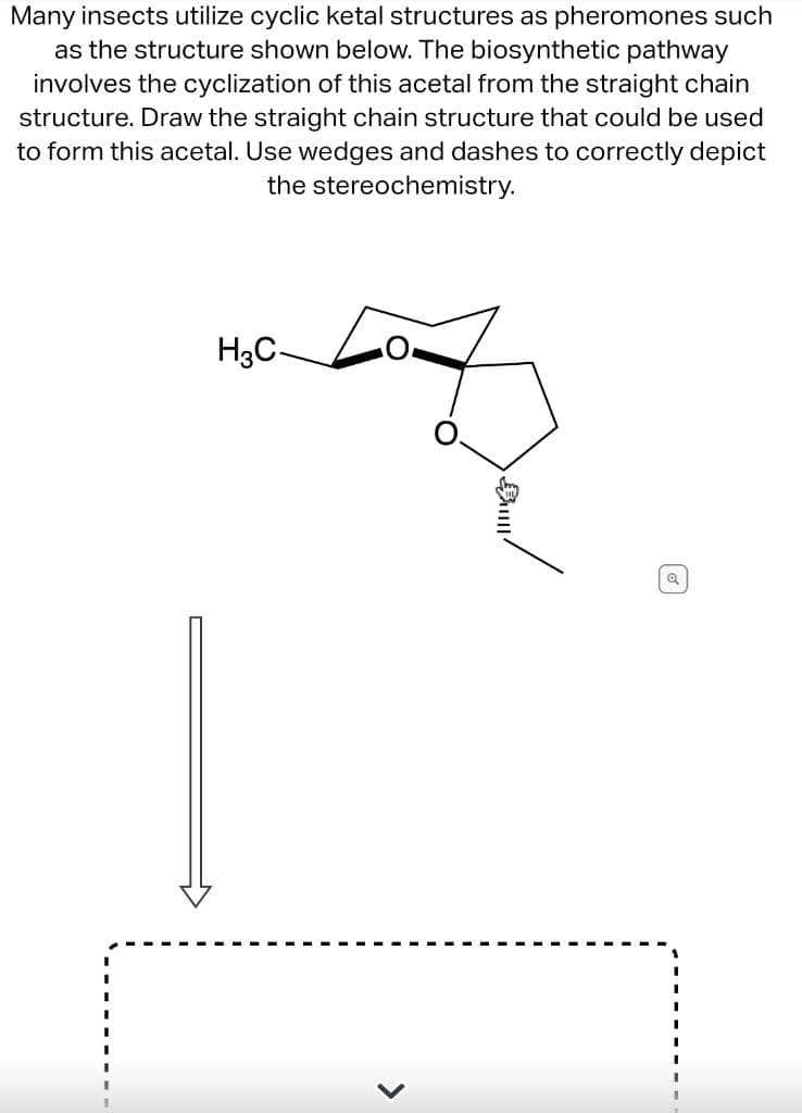 Many insects utilize cyclic ketal structures as pheromones such
as the structure shown below. The biosynthetic pathway
involves the cyclization of this acetal from the straight chain
structure. Draw the straight chain structure that could be used
to form this acetal. Use wedges and dashes to correctly depict
the stereochemistry.
H3C-
>
