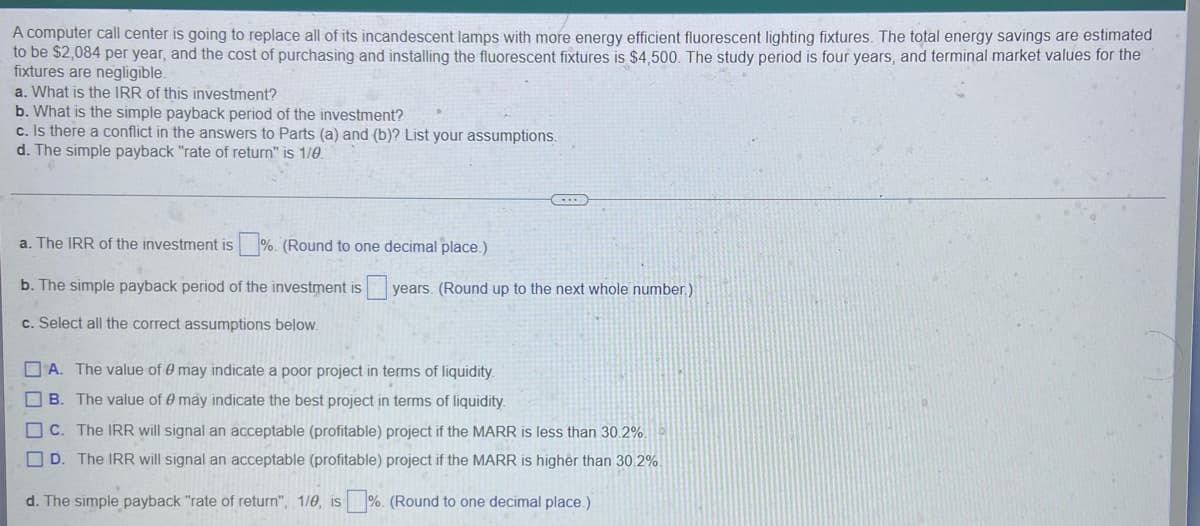 A computer call center is going to replace all of its incandescent lamps with more energy efficient fluorescent lighting fixtures. The total energy savings are estimated
to be $2,084 per year, and the cost of purchasing and installing the fluorescent fixtures is $4,500. The study period is four years, and terminal market values for the
fixtures are negligible.
a. What is the IRR of this investment?
b. What is the simple payback period of the investment?
c. Is there a conflict in the answers to Parts (a) and (b)? List your assumptions.
d. The simple payback "rate of return" is 1/0.
a. The IRR of the investment is%. (Round to one decimal place.)
b. The simple payback period of the investment is years. (Round up to the next whole number.)
c. Select all the correct assumptions below.
A. The value of 0 may indicate a poor project in terms of liquidity.
B. The value of 0 may indicate the best project in terms of liquidity.
C. The IRR will signal an acceptable (profitable) project if the MARR is less than 30.2%.
D. The IRR will signal an acceptable (profitable) project if the MARR is higher than 30.2%.
d. The simple payback "rate of return", 1/0, is%. (Round to one decimal place.)