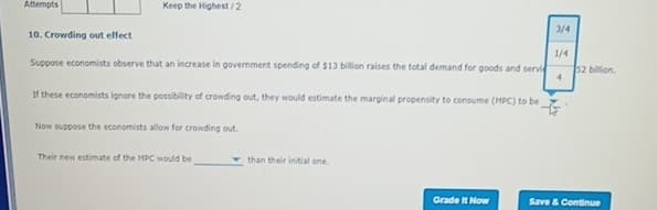 Attempts
10. Crowding out effect
Keep the Highest/2
Suppose economists observe that an increase in government spending of $13 billion raises the total demand for goods and servic
If these economists ignore the possibility of crowding out, they would estimate the marginal propensity to consume (MPC) to be
Now suppose the economists allow for crowding out.
Their new estimate of the MPC would be
than their initial one.
Grade It Now
3/4
1/4
4
52 billion.
Save & Continue