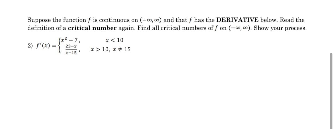 Suppose the function f is continuous on (-00, ∞0) and that f has the DERIVATIVE below. Read the
definition of a critical number again. Find all critical numbers of f on (-∞, ∞o). Show your process.
(x²-7,
x10
2) f'(x) =
23-x
x-15'
x> 10, x 15