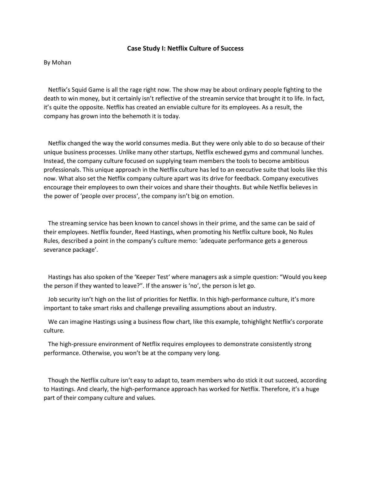 Case Study I: Netflix Culture of Success
Вy Mohan
Netflix's Squid Game is all the rage right now. The show may be about ordinary people fighting to the
death to win money, but it certainly isn't reflective of the streamin service that brought it to life. In fact,
it's quite the opposite. Netflix has created an enviable culture for its employees. As a result, the
company
has grown into the behemoth it is today.
Netflix changed the way the world consumes media. But they were only able to do so because of their
unique business processes. Unlike many other startups, Netflix eschewed gyms and communal lunches.
Instead, the company culture focused on supplying team members the tools to become ambitious
professionals. This unique approach in the Netflix culture has led to an executive suite that looks like this
now. What also set the Netflix company culture apart was its drive for feedback. Company executives
encourage their employees to own their voices and share their thoughts. But while Netflix believes in
the power of 'people over process', the company isn't big on emotion.
The streaming service has been known to cancel shows in their prime, and the same can be said of
their employees. Netflix founder, Reed Hastings, when promoting his Netflix culture book, No Rules
Rules, described a point in the company's culture memo: 'adequate performance gets a generous
severance package'.
Hastings has also spoken of the 'Keeper Test' where managers ask a simple question: "Would you keep
the person
they wanted to leave?". If the answer is 'no', the person is let go.
Job security isn't high on the list of priorities for Netflix. In this high-performance culture, it's more
important to take smart risks and challenge prevailing assumptions about an industry.
We can imagine Hastings using a business flow chart, like this example, tohighlight Netflix's corporate
culture.
The high-pressure environment of Netflix requires employees to demonstrate consistently strong
performance. Otherwise, you won't be at the company very long.
Though the Netflix culture isn't easy to adapt to, team members who do stick it out succeed, according
to Hastings. And clearly, the high-performance approach has worked for Netflix. Therefore, it's a huge
part of their company culture and values.
