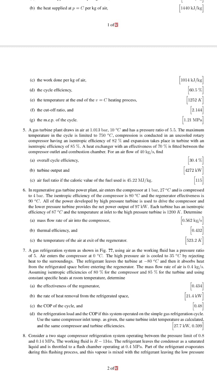 (b) the heat supplied at p C per kg of air
of
(c) the work done per kg of air
(d) the cycle efficiency
1252 K
(e) the temperature at the end of the
C heating process,
(f) the cut-off ratio, and
.21 MP-
g) the m.e.p. of the cycle
5. A gas turbine plant draws in air at 1.013 bar, 10 °C and has a pressure ratio of 5.5. The maximum
temperature in the cycle is limited to 750 °C, compression is conducted in an uncooled rotary
compressor having an isentropic efficiency of 82 % and expansion takes place in turbine with an
isentropic efficiency of 85 %. A heat exchanger with an effectiveness of 70 % is fitted between the
compressor outlet and combustion chamber. For an air flow of 40 kg/s, find
(a) overall cycle efficiency
.4
(b) turbine output and
(c) air fuel ratio if the caloric value of the fuel used is 45.22 MJ /kg.
6. In regenerative gas turbine power plant, air enters the compressor at 1 bar, 27°C and is compressed
to 4 bar. The isentropic efficiency of the compressor is 80 "C and the regenerator effectiveness is
90 °C. All of the power developed by high pressure turbine is used to drive the compressor and
the lower pressure turbine provides the net power output of 97 kW. Each turbine has an isentropic
efficiency of 87 °C and the temperature at inlet to the high pressure turbine is 1200 K. Determine
0.562 kg/s
0.42]
$23.2 K
(a) mass flow rate of air into the compressor
(b) thermal efficiency, and
(c) the temperature of the air at exit of the regenerator
7. A gas refrigeration system as shown in Fig. ??, using air as the working fluid has a pressure ratio
of 5. Air enters the compressor at 0 °C. The high pressure air is cooled to 35 °C by rejecting
heat to the surroundings. The refrigerant leaves the turbine at -80 °C and then it absorbs heat
from the refrigerated space before entering the regenerator. The mass flow rate of air is 0.4 kg/s
Assuming isentropic efficiencies of 80% for the compressor and 85 % for the turbine and using
constant specific heats at room temperature, determine
(a) the effectiveness of the regenerator
(b) the rate of heat removal from the refrigerated space,
(c) the COP of the cycle, and
(d) the refrigeration load and the COP if this system operated on the simple gas refrigeration cycle.
Use the same compressor inlet temp, as given, the same turbine inlet temperature as calculated
and the same compressor and turbine efficiencies
27.7 kW, 0.599
8. Consider a two stage compressor refrigeration system operating between the pressure limit of 0.8
and 0.14 MPa. The working fluid is R - 134a. The refrigerant leaves the condenser as a saturated
liquid and is throttled to a flash chamber operating at 0.4 MPa. Part of the refrigerant evaporates
during this flashing process, and this vapour is mixed with the refrigerant leaving the low pressure
2 of
