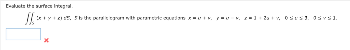 Evaluate the surface integral.
S
(x + y + z) dS, S is the parallelogram with parametric equations x = u + v, y = uv, z = 1 + 2u+v, 0 ≤us 3, 0 ≤ v≤ 1.