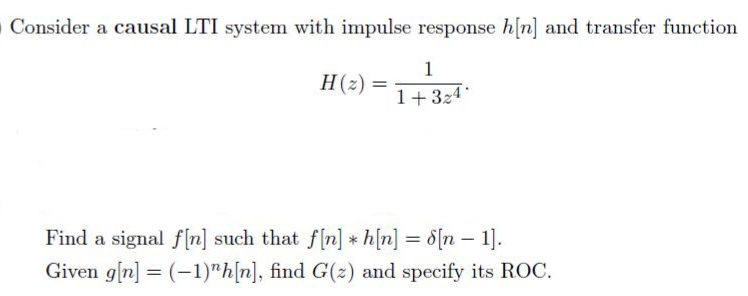 Consider a causal LTI system with impulse response h[n] and transfer function
1
H(z) =
1+324
Find a signal f[n] such that f[n] * h[n] = d[n – 1].
Given g[n] = (-1)"h[n], find G(z) and specify its ROC.
|
