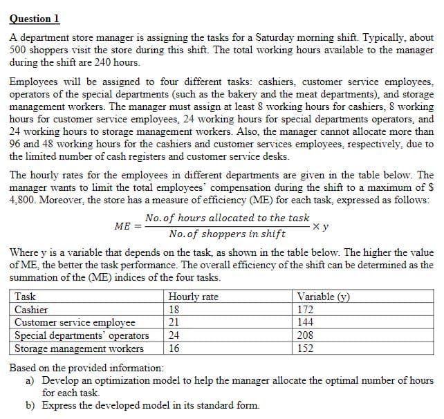 Question 1
A department store manager is assigning the tasks for a Saturday morning shift. Typically, about
500 shoppers visit the store during this shift. The total working hours available to the manager
during the shift are 240 hours.
Employees will be assigned to four different tasks: cashiers, customer service employees,
operators of the special departments (such as the bakery and the meat departments), and storage
management workers. The manager must assign at least 8 working hours for cashiers, 8 working
hours for customer service employees, 24 working hours for special departments operators, and
24 working hours to storage management workers. Also, the manager cannot allocate more than
96 and 48 working hours for the cashiers and customer services employees, respectively, due to
the limited number of cash registers and customer service desks.
The hourly rates for the employees in different departments are given in the table below. The
manager wants to limit the total employees' compensation during the shift to a maximum of $
4,800. Moreover, the store has a measure of efficiency (ME) for each task, expressed as follows:
No. of hours allocated to the task
МЕ
No.of shoppers in shift
Where y is a variable that depends on the task, as shown in the table below. The higher the value
of ME, the better the task performance. The overall efficiency of the shift can be determined as the
summation of the (ME) indices of the four tasks.
Task
Hourly rate
Variable (y)
Cashier
Customer service employee
Special departments' operators
Storage management workers
18
172
21
144
24
208
16
152
Based on the provided information:
a) Develop an optimization model to help the manager allocate the optimal number of hours
for each task.
b) Express the developed model in its standard form.
