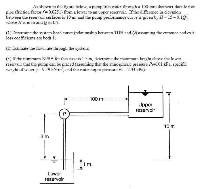 As shown in the figure below, a pump lifts water through a 100-mm diameter ductile iron
pipe (friction factor f = 0.0251) from a lower to an upper reservoir. If the difference in elevation
between the reservoir surfaces is 10 m, and the pump performance curve is given by H= 15 – 0.10,
where H is in m and Q in L/s.
(1) Determine the system head curve (relationship between TDH and Q) assuming the entrance and exit
loss coefficients are both 1;
(2) Estimate the flow rate through the system;
(3) If the minimum NPSH for this case is 1.5 m, determine the maximum height above the lower
reservoir that the pump can be placed (assuming that the atmospheric pressure P=101 kPa, specific
weight of water 7= 9.79 kN/m, and the water vapor pressure P = 2.34 kPa).
100 m
Upper
reservoir
10 m
3 m
1 m
Lower
reservoir
