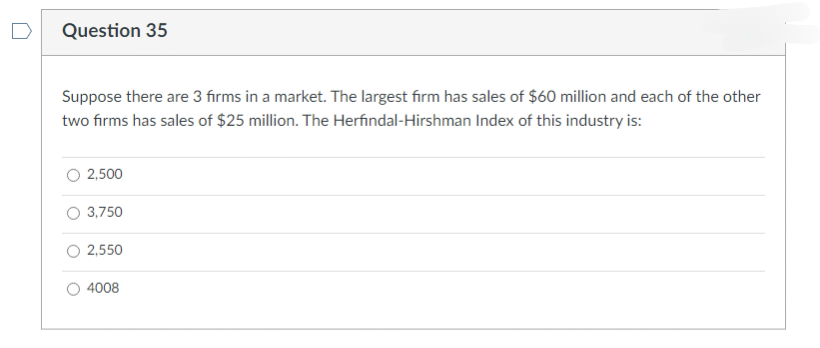 Question 35
Suppose there are 3 firms in a market. The largest firm has sales of $60 million and each of the other
two firms has sales of $25 million. The Herfindal-Hirshman Index of this industry is:
2,500
3,750
2,550
4008