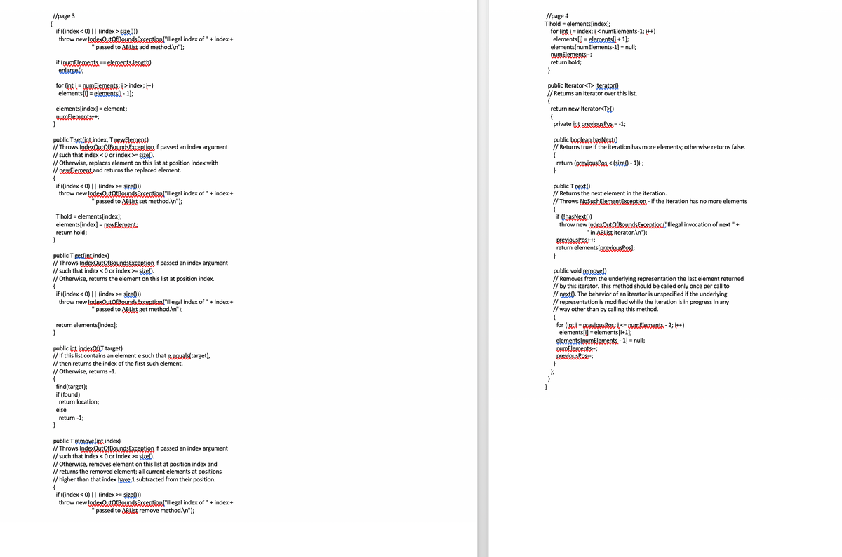 //page 3
{
if (index < 0) || (index > şizel))
throw new IndexQutofBeundsException("lllegal index of " + index +
//page 4
Thold = elements[index];
for (int i = index; į< numElements-1; i++)
elements [i] = elementsli + 1);
elements[numElements-1] = null;
DumElements-
return hold;
}
"passed to ABIList add method.\n");
if (nymElements. ==elenents.length)
eplarge();
for (int i= DymElements: i > index; i-)
elements[i] = elementsli - 1);
public Iterator<T> iterator)
// Returns an Iterator over this list.
{
return new Iterator<T>()
{
private int previeuskes = -1;
elements[index] = element;
ounFlementst+;
}
public T setlint index, T newElement)
// Throws IndexQutofBaundsExcertion if passed an index argument
// such that index <0 or index >= şize().
// Otherwise, replaces element on this list at position index with
// newElement and returns the replaced element.
{
if ((index < 0) || (index>= sizel))
throw new IndexOutOfBoundsException("Illegal index of " + index +
public boglean basNext)
// Returns true if the iteration has more elements; otherwise returns false.
{
return (previousPos < (sizel) - 1));
}
public T pext()
// Returns the next element in the iteration.
// Throws NoSuchElementException - if the iteration has no more elements
{
if (basNext()
throw new IndexQutOfBoundsException("Illegal invocation of next " +
passed to ABLIST set method.\n");
Thold = elements[index];
elements[index] = pewElementi
return hold;
}
"in ABIist iterator.\n");
BrevieusPest+;
return elements[previousPes);
}
public T getlint,index)
// Throws IndexQutofBaundsExcertion if passed an index argument
// such that index <0 or index >= şize().
// Otherwise, returns the element on this list at position index.
{
if ((index < 0) || (index>= size()
throw new IndexQutQfBQundsException("Illegal index of " + index +
public void removel)
// Removes from the underlying representation the last element returned
// by this iterator. This method should be called only once per call to
// next(). The behavior of an iterator is unspecified if the underlying
// representation is modified while the iteration is in progress in any
// way other than by calling this method.
{
for (int i = previousPos; i<= DumElements - 2; i++)
elements[i] = elements[i+1];
elementslnumElements. - 1] = null;
DumElements-;
previeusPes-;
}
};
}
}
passed to ABLIST get method. \n");
return elements[index];
}
public int indexQACT target)
// If this list contains an element e such that e.eguals(target),
// then returns the index of the first such element.
// Otherwise, returns -1.
{
find(target);
if (found)
return location;
else
return -1;
}
public T removelint index)
// Throws IndexQutorBaundsExsertion if passed an index argument
// such that index <0 or index >= şize().
// Otherwise, removes element on this list at position index and
// returns the removed element; all current elements at positions
// higher than that index have 1 subtracted from their position.
{
if ((index < 0) || (index>= şize(Q))
throw new IndexOutOfBoundsException("Illegal index of " + index +
passed to ABlist remove method.\n");
