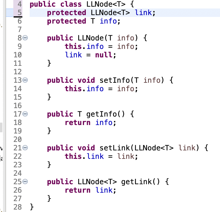 public class LLNode<T> {
protected LLNode<T> link;
protected T info;
5
7
public LLNode (T info) {
this.info = info;
link = null;
}
80
9
10
11
12
public void setInfo(T info) {
this.info = info;
}
130
14
15
16
public T getInfo() {
return info;
}
170
18
19
20
210
22
public void setLink(LLNode<T> link) {
this.link = link;
}
23
24
250
public LLNode<T> getLink() {
return link;
}
26
27
28 }
