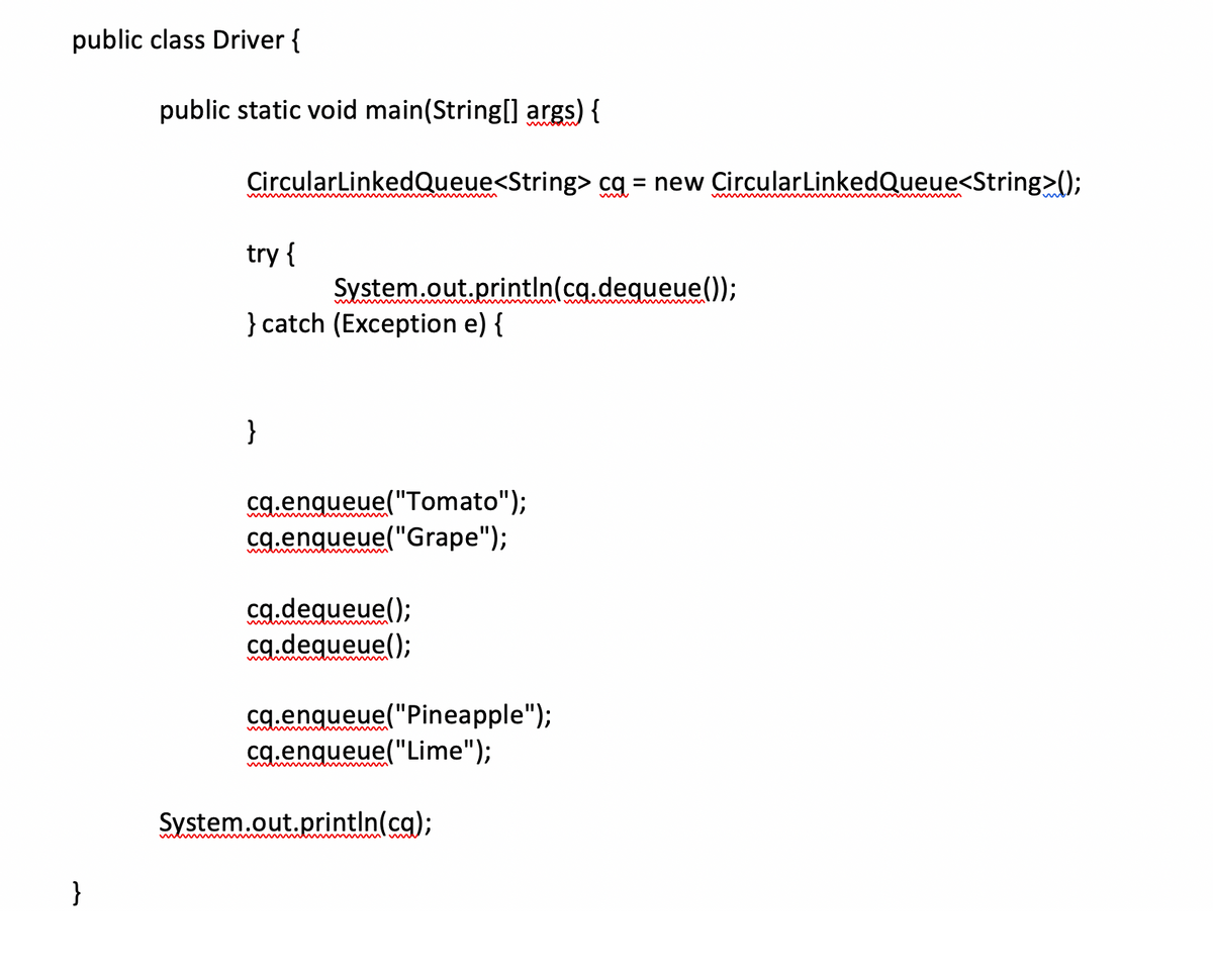 public class Driver {
public static void main(String[] args) {
CircularLinkedQueue<String> cq = new CircularLinkedQueue<String>();
mit
try {
System.out.println(cq.dequeue());
} catch (Exception e) {
menm
ww vm
wwwww
}
cq.enqueue("Tomato");
cg.enqueue("Grape");
cg.dequeue();
cg.dequeue();
cg.engueue("Pineapple");
cg.enqueue("Lime");
System.out.printIn(ca);
}
