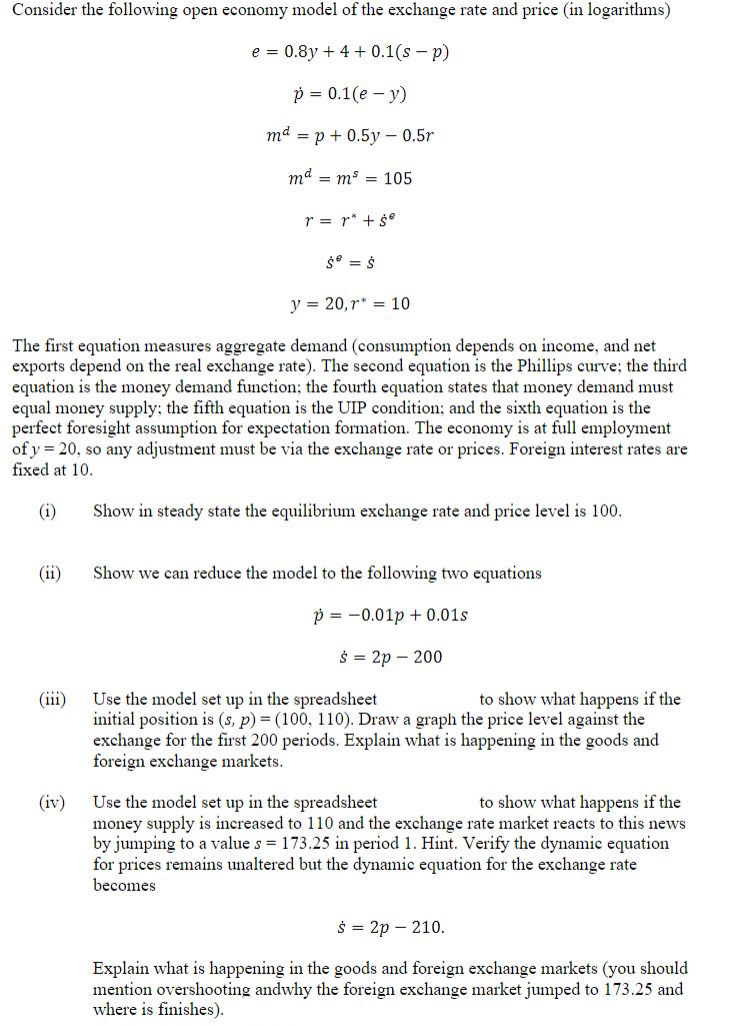 Consider the following open economy model of the exchange rate and price (in logarithms)
e = 0.8y + 4 + 0.1(sp)
(ii)
(iii)
p = 0.1(e - y)
mªp + 0.5y 0.5r
md = m³ = 105
y = 20, r= 10
The first equation measures aggregate demand (consumption depends on income, and net
exports depend on the real exchange rate). The second equation is the Phillips curve; the third
equation is the money demand function; the fourth equation states that money demand must
equal money supply; the fifth equation is the UIP condition; and the sixth equation is the
perfect foresight assumption for expectation formation. The economy is at full employment
of y= 20, so any adjustment must be via the exchange rate or prices. Foreign interest rates are
fixed at 10.
(i)
(iv)
r = r² + ŚⓇ
Ś = Ś
Show in steady state the equilibrium exchange rate and price level is 100.
Show we can reduce the model to the following two equations
p=0.01p+ 0.01s
s = 2p - 200
Use the model set up in the spreadsheet
to show what happens if the
initial position is (s, p) = (100, 110). Draw a graph the price level against the
exchange for the first 200 periods. Explain what is happening in the goods and
foreign exchange markets.
Use the model set up in the spreadsheet
to show what happens if the
money supply is increased to 110 and the exchange rate market reacts to this news
by jumping to a value s = 173.25 in period 1. Hint. Verify the dynamic equation
for prices remains unaltered but the dynamic equation for the exchange rate
becomes
$ = 2p - 210.
Explain what is happening in the goods and foreign exchange markets (you should
mention overshooting andwhy the foreign exchange market jumped to 173.25 and
where is finishes).