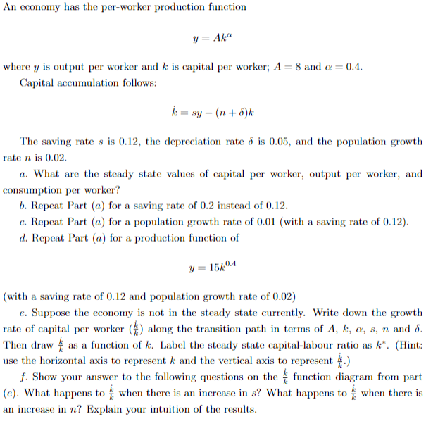 An economy has the per-worker production function
y = Akax
where y is output per worker and k is capital per worker; A = 8 and a = 0.4.
Capital accumulation follows:
k = sy - (n+8)k
The saving rate s is 0.12, the depreciation rate & is 0.05, and the population growth
rate n is 0.02.
a. What are the steady state values of capital per worker, output per worker, and
consumption per worker?
b. Repeat Part (a) for a saving rate of 0.2 instead of 0.12.
c. Repeat Part (a) for a population growth rate of 0.01 (with a saving rate of 0.12).
d. Repeat Part (a) for a production function of
y = 15k04
(with a saving rate of 0.12 and population growth rate of 0.02)
e. Suppose the economy is not in the steady state currently. Write down the growth
rate of capital per worker() along the transition path in terms of A, k, a, s, n and 8.
Then draw as a function of k. Label the steady state capital-labour ratio as k*. (Hint:
use the horizontal axis to represent k and the vertical axis to represent.)
f. Show your answer to the following questions on the function diagram from part
(e). What happens to when there is an increase in s? What happens to when there is
an increase in n? Explain your intuition of the results.