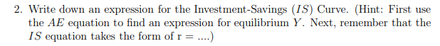 2. Write down an expression for the Investment-Savings (IS) Curve. (Hint: First use
the AE equation to find an expression for equilibrium Y. Next, remember that the
IS equation takes the form of r = .)
